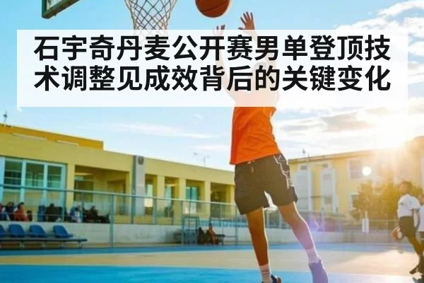 石宇奇丹麦公开赛男单登顶技术调整见成效背后的关键变化